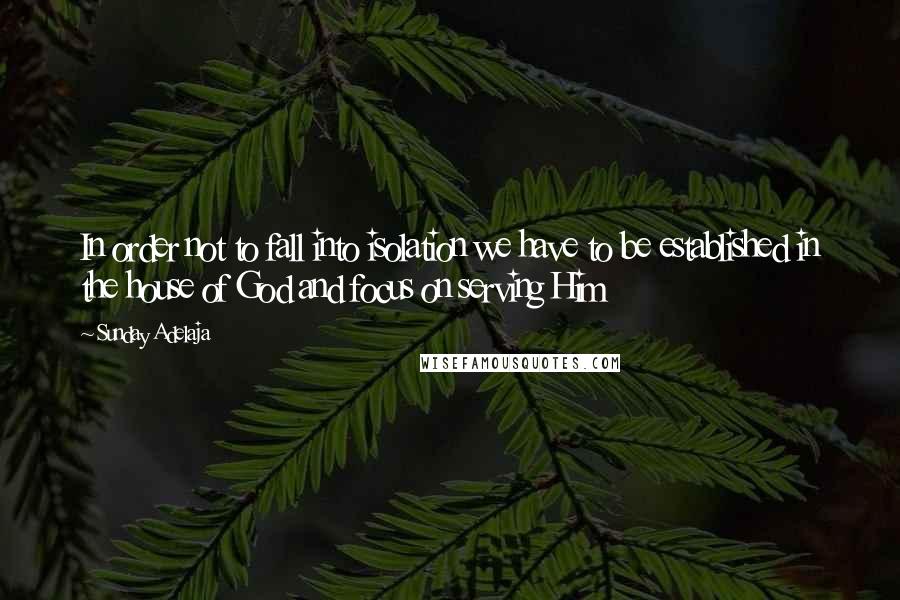 Sunday Adelaja Quotes: In order not to fall into isolation we have to be established in the house of God and focus on serving Him