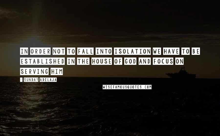 Sunday Adelaja Quotes: In order not to fall into isolation we have to be established in the house of God and focus on serving Him