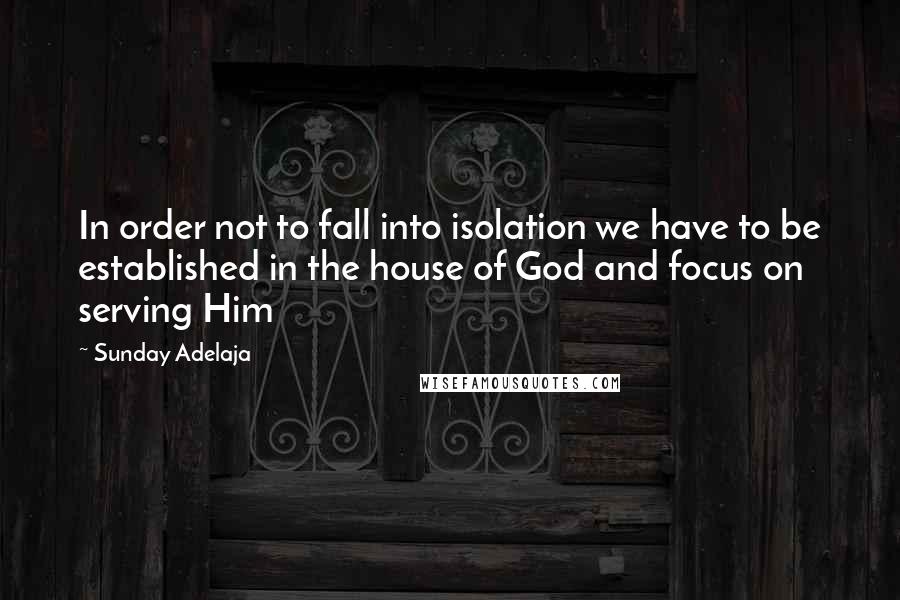 Sunday Adelaja Quotes: In order not to fall into isolation we have to be established in the house of God and focus on serving Him