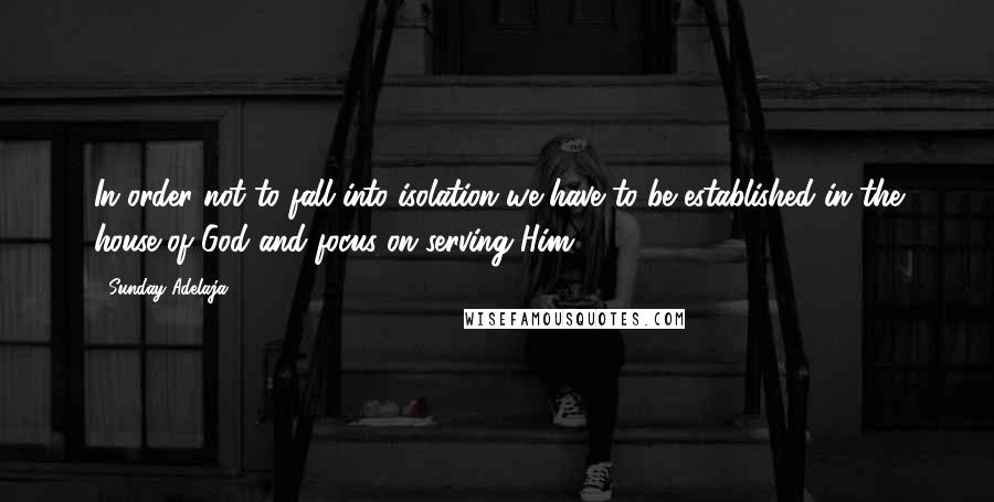 Sunday Adelaja Quotes: In order not to fall into isolation we have to be established in the house of God and focus on serving Him