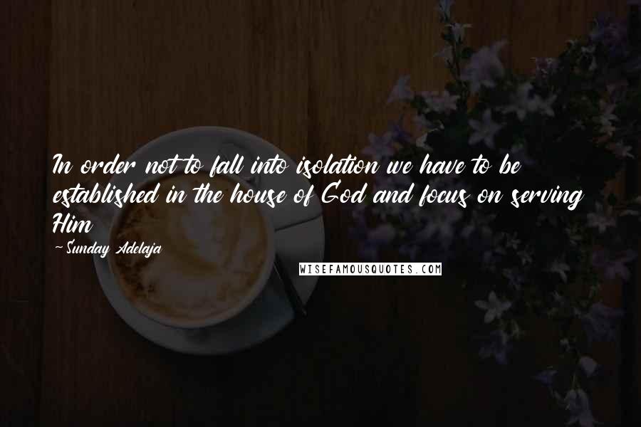 Sunday Adelaja Quotes: In order not to fall into isolation we have to be established in the house of God and focus on serving Him