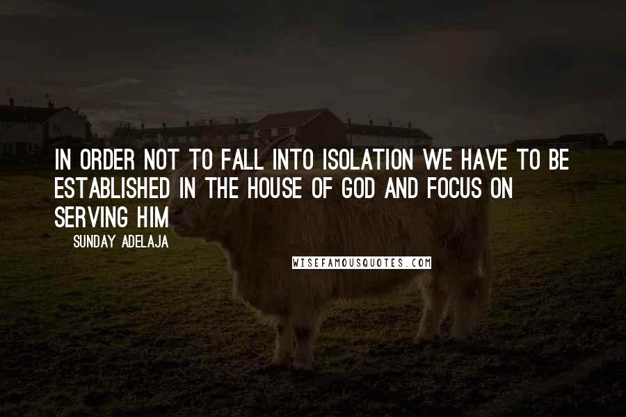Sunday Adelaja Quotes: In order not to fall into isolation we have to be established in the house of God and focus on serving Him