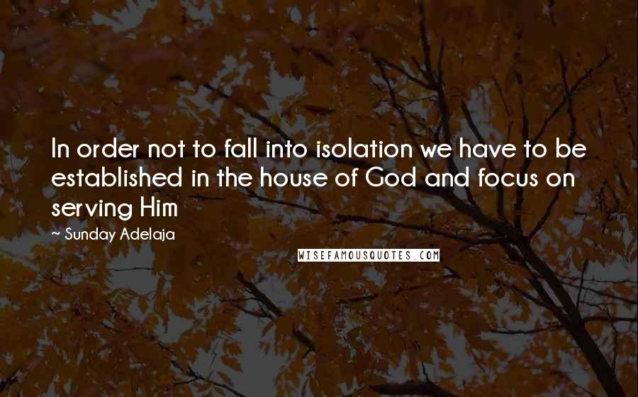 Sunday Adelaja Quotes: In order not to fall into isolation we have to be established in the house of God and focus on serving Him