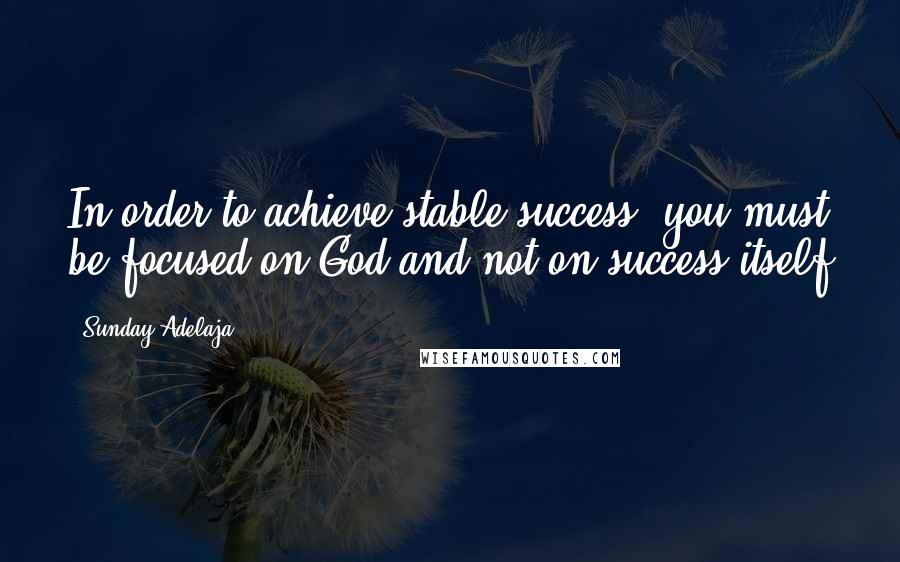 Sunday Adelaja Quotes: In order to achieve stable success, you must be focused on God and not on success itself