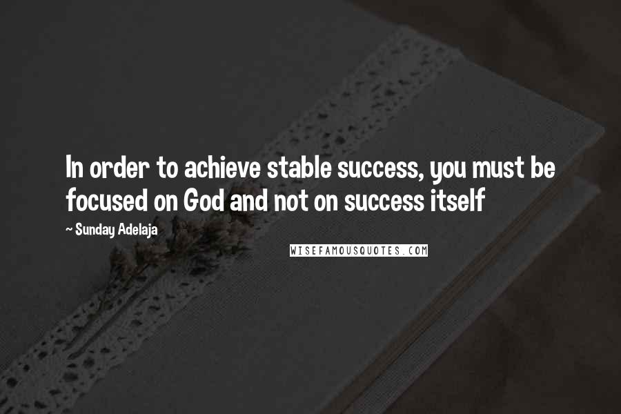 Sunday Adelaja Quotes: In order to achieve stable success, you must be focused on God and not on success itself