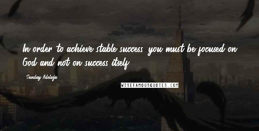 Sunday Adelaja Quotes: In order to achieve stable success, you must be focused on God and not on success itself