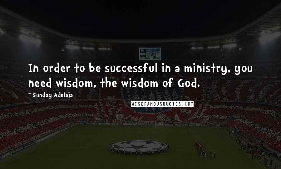Sunday Adelaja Quotes: In order to be successful in a ministry, you need wisdom, the wisdom of God.