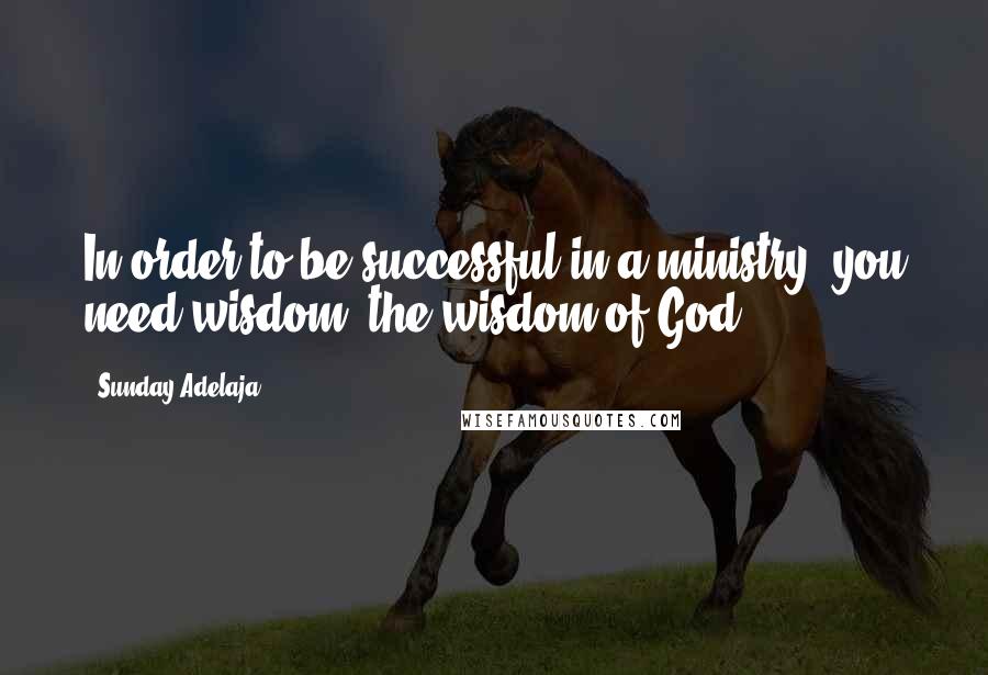 Sunday Adelaja Quotes: In order to be successful in a ministry, you need wisdom, the wisdom of God.