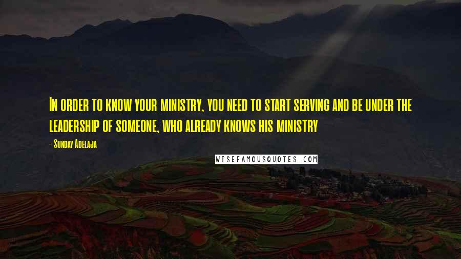 Sunday Adelaja Quotes: In order to know your ministry, you need to start serving and be under the leadership of someone, who already knows his ministry