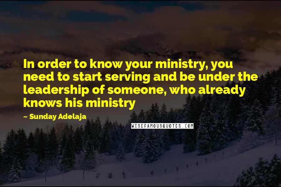 Sunday Adelaja Quotes: In order to know your ministry, you need to start serving and be under the leadership of someone, who already knows his ministry