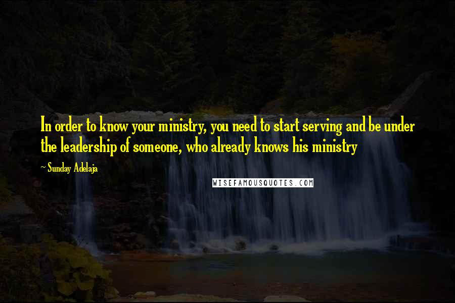 Sunday Adelaja Quotes: In order to know your ministry, you need to start serving and be under the leadership of someone, who already knows his ministry