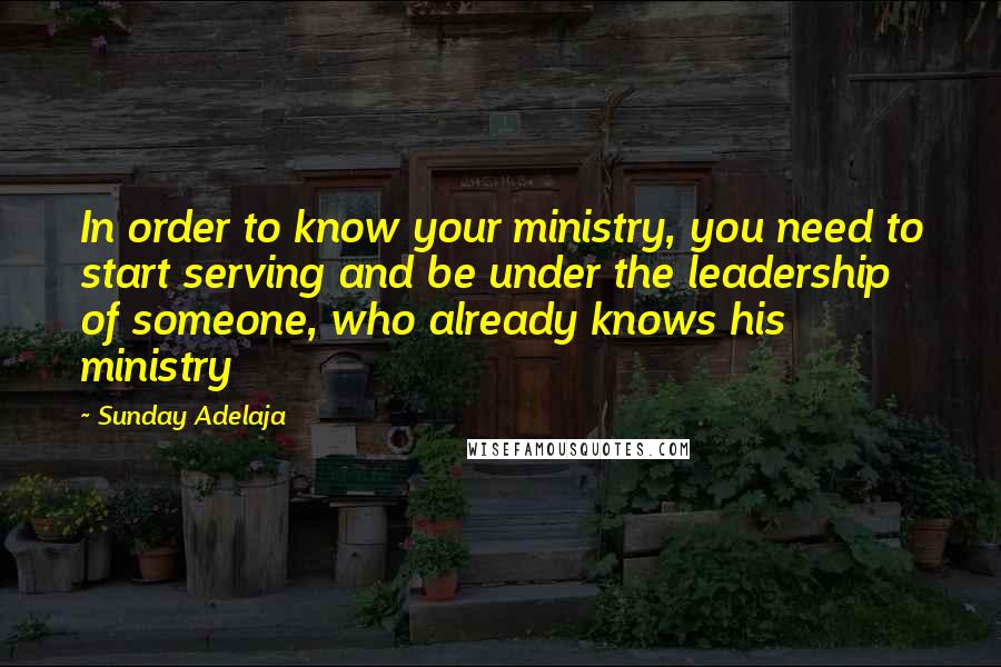 Sunday Adelaja Quotes: In order to know your ministry, you need to start serving and be under the leadership of someone, who already knows his ministry