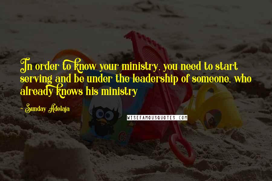 Sunday Adelaja Quotes: In order to know your ministry, you need to start serving and be under the leadership of someone, who already knows his ministry