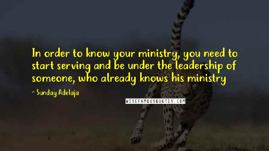 Sunday Adelaja Quotes: In order to know your ministry, you need to start serving and be under the leadership of someone, who already knows his ministry