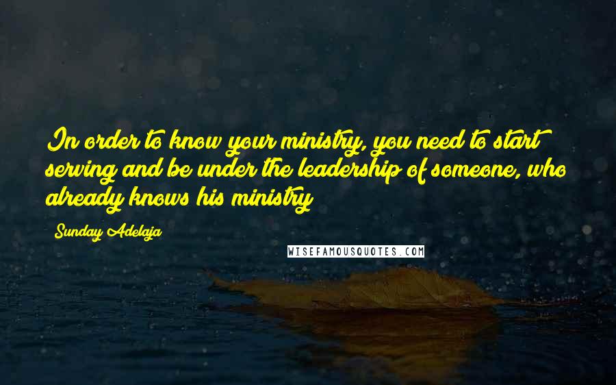 Sunday Adelaja Quotes: In order to know your ministry, you need to start serving and be under the leadership of someone, who already knows his ministry