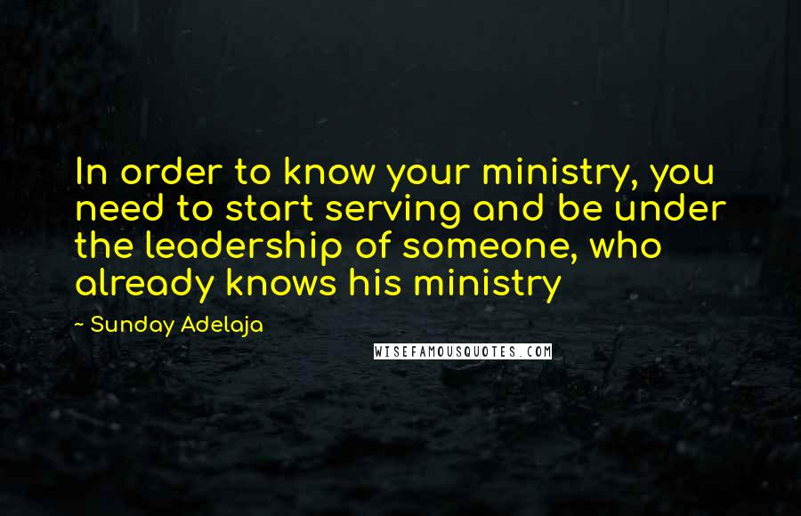 Sunday Adelaja Quotes: In order to know your ministry, you need to start serving and be under the leadership of someone, who already knows his ministry