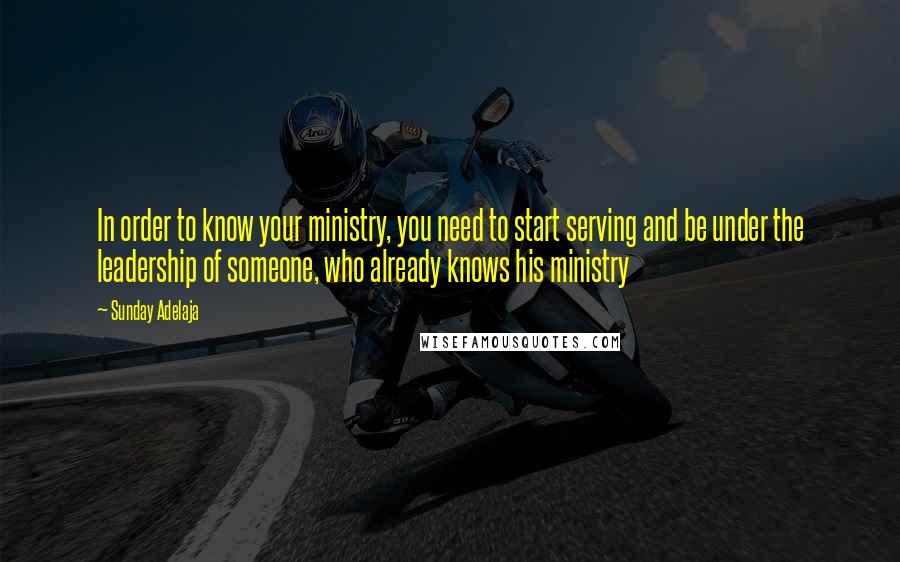 Sunday Adelaja Quotes: In order to know your ministry, you need to start serving and be under the leadership of someone, who already knows his ministry