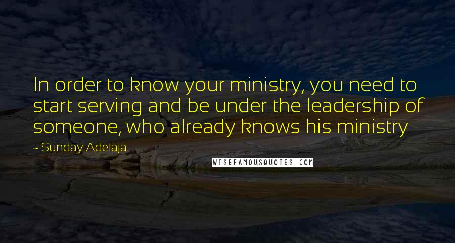 Sunday Adelaja Quotes: In order to know your ministry, you need to start serving and be under the leadership of someone, who already knows his ministry