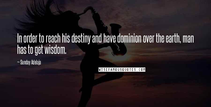 Sunday Adelaja Quotes: In order to reach his destiny and have dominion over the earth, man has to get wisdom.