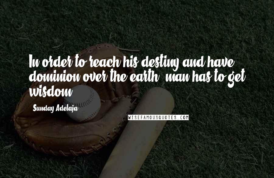 Sunday Adelaja Quotes: In order to reach his destiny and have dominion over the earth, man has to get wisdom.