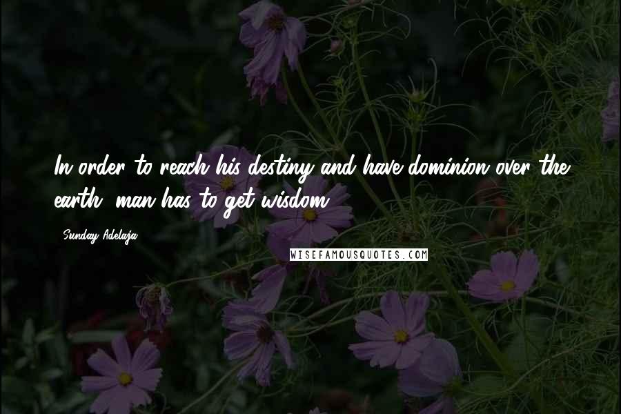 Sunday Adelaja Quotes: In order to reach his destiny and have dominion over the earth, man has to get wisdom.