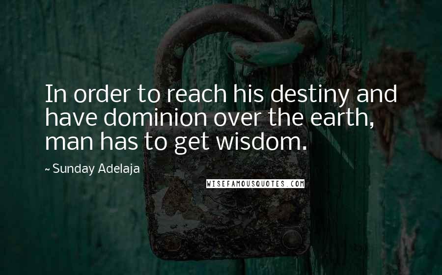 Sunday Adelaja Quotes: In order to reach his destiny and have dominion over the earth, man has to get wisdom.