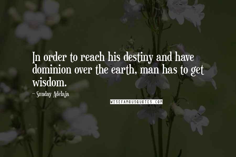 Sunday Adelaja Quotes: In order to reach his destiny and have dominion over the earth, man has to get wisdom.