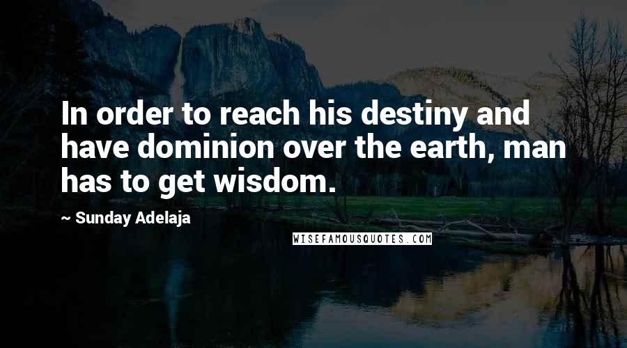 Sunday Adelaja Quotes: In order to reach his destiny and have dominion over the earth, man has to get wisdom.