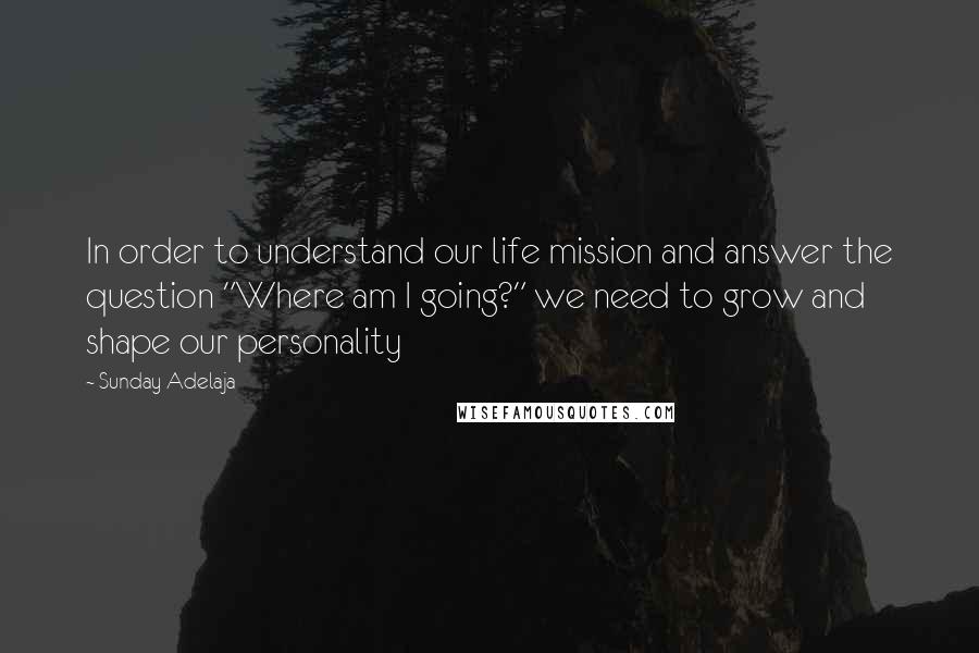 Sunday Adelaja Quotes: In order to understand our life mission and answer the question "Where am I going?" we need to grow and shape our personality