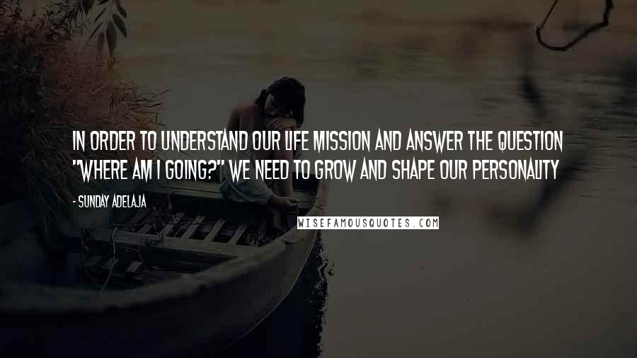 Sunday Adelaja Quotes: In order to understand our life mission and answer the question "Where am I going?" we need to grow and shape our personality