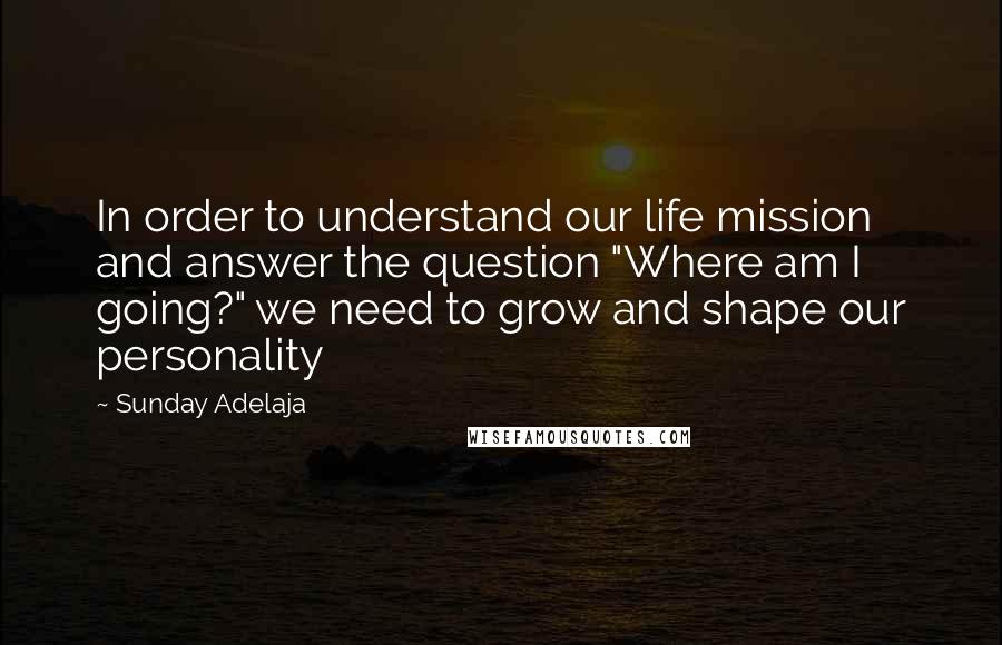 Sunday Adelaja Quotes: In order to understand our life mission and answer the question "Where am I going?" we need to grow and shape our personality