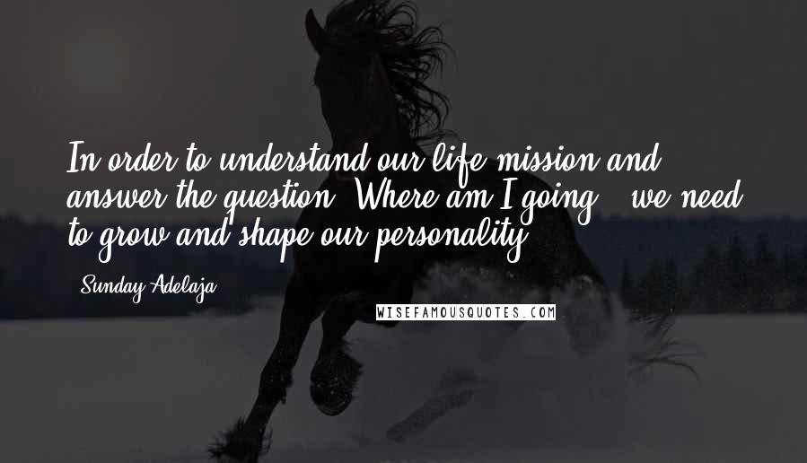 Sunday Adelaja Quotes: In order to understand our life mission and answer the question "Where am I going?" we need to grow and shape our personality