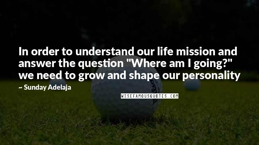 Sunday Adelaja Quotes: In order to understand our life mission and answer the question "Where am I going?" we need to grow and shape our personality