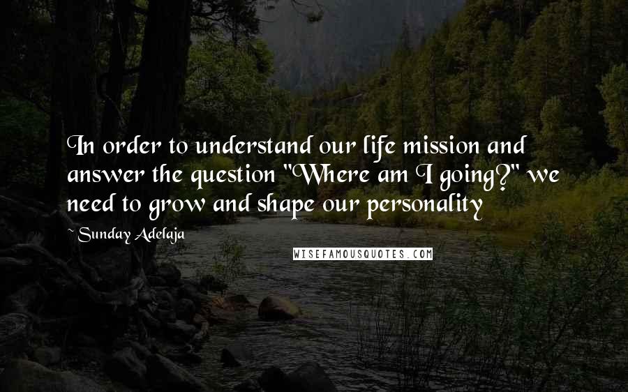 Sunday Adelaja Quotes: In order to understand our life mission and answer the question "Where am I going?" we need to grow and shape our personality