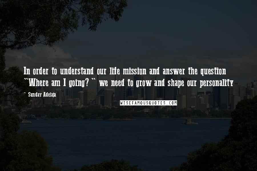 Sunday Adelaja Quotes: In order to understand our life mission and answer the question "Where am I going?" we need to grow and shape our personality