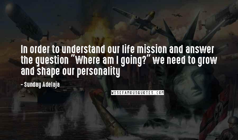 Sunday Adelaja Quotes: In order to understand our life mission and answer the question "Where am I going?" we need to grow and shape our personality