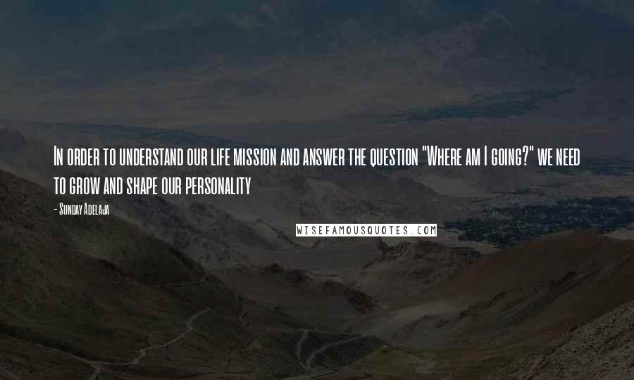 Sunday Adelaja Quotes: In order to understand our life mission and answer the question "Where am I going?" we need to grow and shape our personality