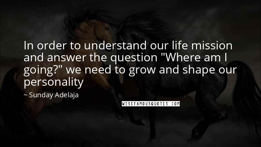 Sunday Adelaja Quotes: In order to understand our life mission and answer the question "Where am I going?" we need to grow and shape our personality