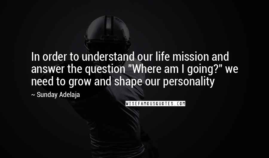 Sunday Adelaja Quotes: In order to understand our life mission and answer the question "Where am I going?" we need to grow and shape our personality