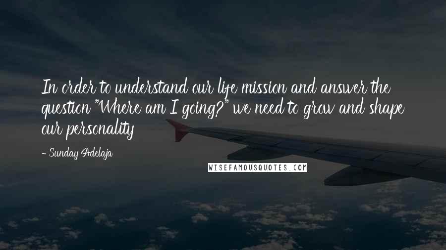 Sunday Adelaja Quotes: In order to understand our life mission and answer the question "Where am I going?" we need to grow and shape our personality