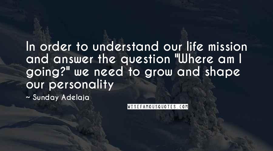 Sunday Adelaja Quotes: In order to understand our life mission and answer the question "Where am I going?" we need to grow and shape our personality