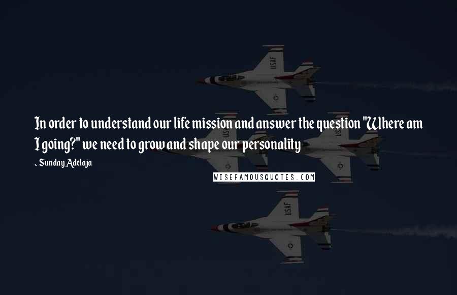 Sunday Adelaja Quotes: In order to understand our life mission and answer the question "Where am I going?" we need to grow and shape our personality