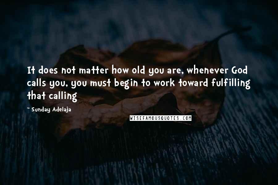Sunday Adelaja Quotes: It does not matter how old you are, whenever God calls you, you must begin to work toward fulfilling that calling