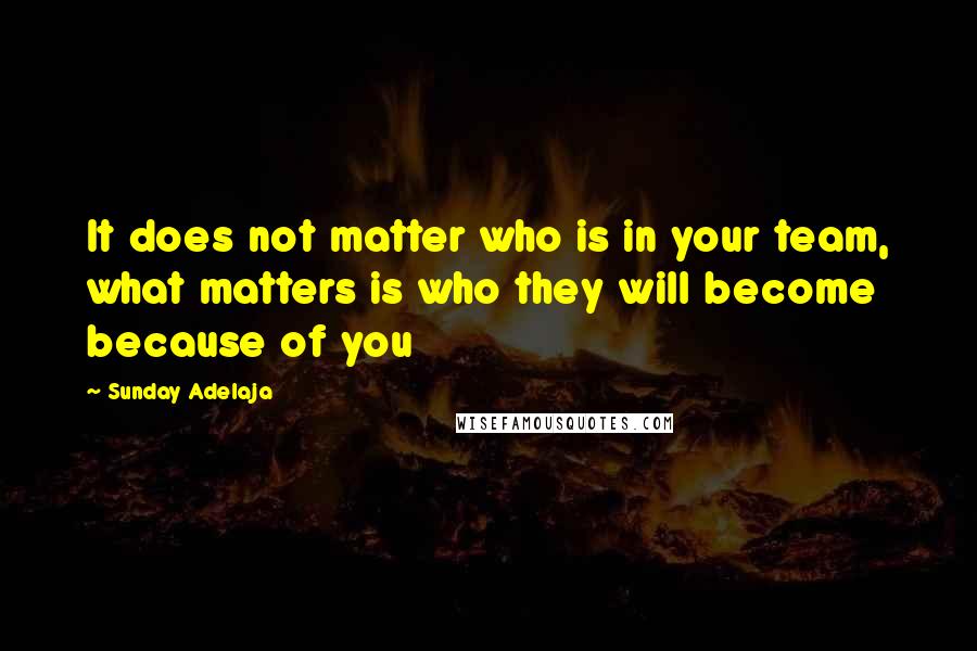 Sunday Adelaja Quotes: It does not matter who is in your team, what matters is who they will become because of you