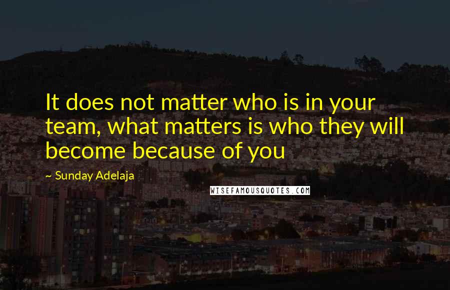 Sunday Adelaja Quotes: It does not matter who is in your team, what matters is who they will become because of you