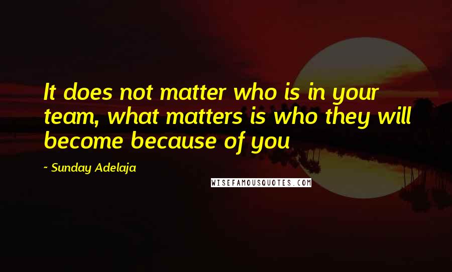 Sunday Adelaja Quotes: It does not matter who is in your team, what matters is who they will become because of you