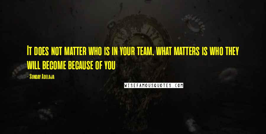 Sunday Adelaja Quotes: It does not matter who is in your team, what matters is who they will become because of you