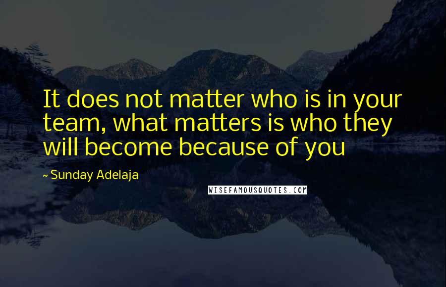 Sunday Adelaja Quotes: It does not matter who is in your team, what matters is who they will become because of you