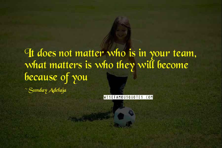 Sunday Adelaja Quotes: It does not matter who is in your team, what matters is who they will become because of you