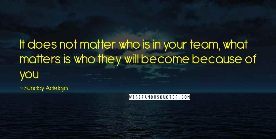 Sunday Adelaja Quotes: It does not matter who is in your team, what matters is who they will become because of you